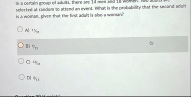 in a certain group of adults there are 14 men and 18 women two adults are selected at random to attend an event what is the probability that the second adult is a woman given that the first  31078