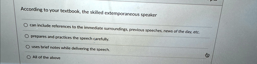 According to your textbook, the skilled extemporaneous speaker

O can include references to the immediate surroundings, previous speeches, news of the day, etc.

O prepares and practices the speech carefully.

O uses brief notes while delivering the speech.

O All of the above