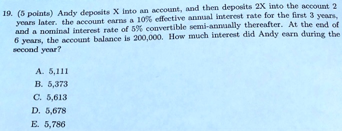 19. (5 points) Andy deposits X into an account, and then deposits 2X into the account 2 years later. the account earns a 10% effective annual interest rate for the first 3 years, and a nominal interest rate of 5% convertible semi-annually thereafter. At the end of 6 years, the account balance is 200,000. How much interest did Andy earn during the second year?
A. 5,111
B. 5,373
C. 5,613
D. 5,678
E. 5,786