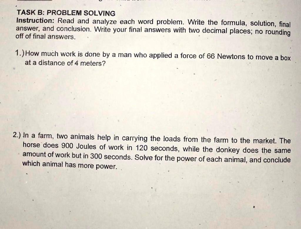 TASK B: PROBLEM SOLVING
Instruction: Read and analyze each word problem. Write the formula, solution, final
answer, and conclusion. Write your final answers with two decimal places; no rounding
off of final answers.
1.) How much work is done by a man who applied a force of 66 Newtons to move a box
at a distance of 4 meters?
2.) In a farm, two animals help in carrying the loads from the farm to the market. The
horse does 900 Joules of work in 120 seconds, while the donkey does the same
amount of work but in 300 seconds. Solve for the power of each animal, and conclude
which animal has more power.