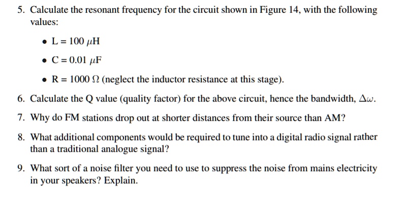 5. Calculate the resonant frequency for the circuit shown in Figure 14, with the following
values:
• L = 100 ????µH
• C = 0.01 µF
• R = 1000 ? (neglect the inductor resistance at this stage).
6. Calculate the Q value (quality factor) for the above circuit, hence the bandwidth, ??.
7. Why do FM stations drop out at shorter distances from their source than AM?
8. What additional components would be required to tune into a digital radio signal rather
than a traditional analogue signal?
9. What sort of a noise filter you need to use to suppress the noise from mains electricity
in your speakers? Explain.
