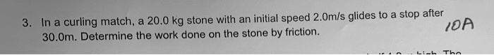 3. In a curling match, a 20.0 kg stone with an initial speed 2.0m/s glides to a stop after 30.0m. Determine the work done on the stone by friction.