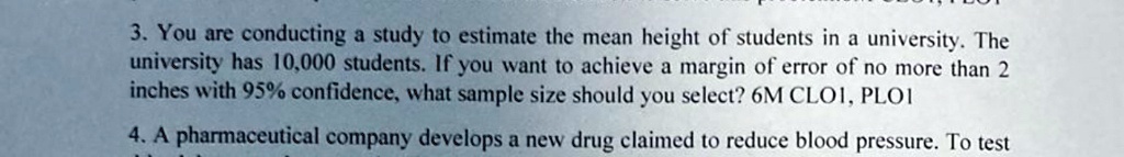 3. You are conducting a study to estimate the mean height of students in a university. The university has 10,000 students. If you want to achieve a margin of error of no more than 2 inches with 95% confidence, what sample size should you select? 6M CLOI, PLOI
4. A pharmaceutical company develops a new drug claimed to reduce blood pressure. To test