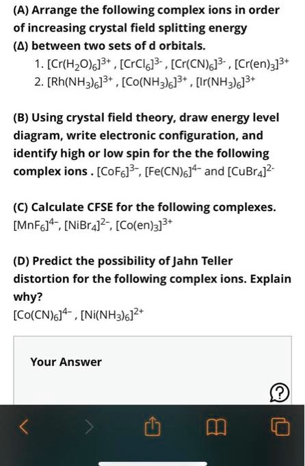 (A) Arrange the following complex ions in order
of increasing crystal field splitting energy
(A) between two sets of d orbitals.
1. [Cr(H2O)6]^3+, [CrCl6]^3-, [Cr(CN)6]^3-, [Cr(en)3]^3+
2. [Rh(NH3)6]^3+, [Co(NH3)6]^3+, [Ir(NH3)6]^3+
(B) Using crystal field theory, draw energy level
diagram, write electronic configuration, and
identify high or low spin for the the following
complex ions. [CoF6]^3-, [Fe(CN)6]^4- and [CuBr4]^2- 
(C) Calculate CFSE for the following complexes.
[MnF6]^4-, [NiBr4]^2-, [Co(en)3]^3+
(D) Predict the possibility of Jahn Teller
distortion for the following complex ions. Explain
why?
[Co(CN)6]^4-, [Ni(NH3)6]^2+