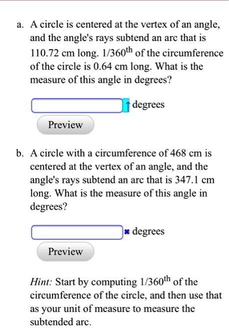 a. A circle is centered at the vertex of an angle, and the angle's rays subtend an arc that is 110.72 cm long. 1/360th of the circumference of the circle is 0.64 cm long. What is the measure of this angle in degrees?
degrees
Preview
b. A circle with a circumference of 468 cm is centered at the vertex of an angle, and the angle's rays subtend an arc that is 347.1 cm long. What is the measure of this angle in degrees?
degrees
Preview
Hint: Start by computing 1/360th of the circumference of the circle, and then use that as your unit of measure to measure the subtended arc.