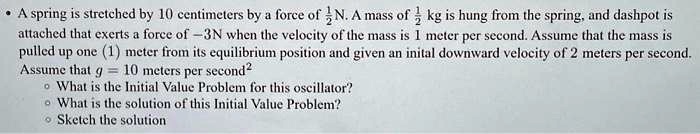 • A spring is stretched by 10 centimeters by a force of (1)/(2)N. A mass of (1)/(2) kg is hung from the spring, and dashpot is attached that exerts a force of -3N when the velocity of the mass is 1 meter per second. Assume that the mass is pulled up one (1) meter from its equilibrium position and given an initial downward velocity of 2 meters per second. Assume that g = 10 meters per second^2
• What is the Initial Value Problem for this oscillator?
• What is the solution of this Initial Value Problem?
• Sketch the solution