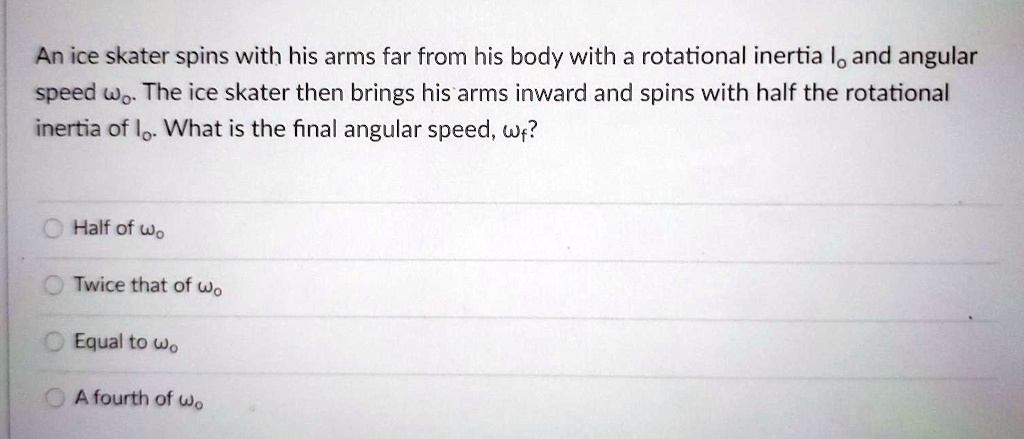 An ice skater spins with his arms far from his body with a rotational inertia Io and angular speed ?o. The ice skater then brings his arms inward and spins with half the rotational inertia of Io. What is the final angular speed, ?f?
Half of ?o
Twice that of ?o
Equal to ?o
A fourth of ?o
