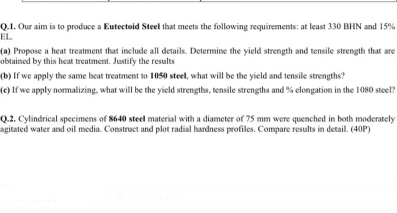 Q.1. Our aim is to produce a Eutectoid Steel that meets the following requirements: at least 330 BHN and 15 % EL.
(a) Propose a heat treatment that include all details. Determine the yield strength and tensile strength that are obtained by this heat treatment. Justify the results
(b) If we apply the same heat treatment to 1 0 5 0 steel, what will be the yield and tensile strengths?
(c) If we apply normalizing, what will be the yield strengths, tensile strengths and % elongation in the 1080 steel?
Q.2. Cylindrical specimens of 8 6 4 0 steel material with a diameter of 75  mm were quenched in both moderately agitated water and oil media. Construct and plot radial hardness profiles. Compare results in detail. (40P)