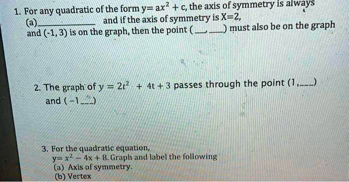 1. For any quadratic of the form y= ax^2 + c, the axis of symmetry is always
(a) and if the axis of symmetry is X=2,
and (-1, 3) is on the graph, then the point (, ) must also be on the graph

2. The graph of y = 2t^2 + 4t + 3 passes through the point (1,)
and (-1, )

3. For the quadratic equation,
y= x^2 - 4x + 8. Graph and label the following
(a) Axis of symmetry.
(b) Vertex