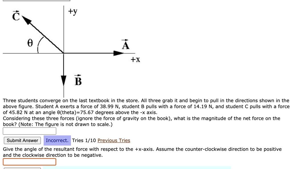 C +y ? A +x B Three students converge on the last textbook in the store. All three grab it and begin to pull in the directions shown in the above figure. Student A exerts a force of 38.99 N, student B pulls with a force of 14.19 N, and student C pulls with a force of 45.82 N at an angle ?(theta)=75.67 degrees above the -x axis. Considering these three forces (ignore the force of gravity on the book), what is the magnitude of the net force on the book? (Note: The figure is not drawn to scale.) Give the angle of the resultant force with respect to the +x-axis. Assume the counter-clockwise direction to be positive and the clockwise direction to be negative.