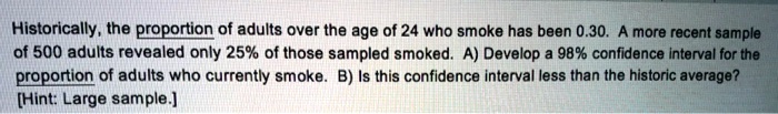 Historically, the proportion of adults over the age of 24 who smoke has been 0.30. A more recent sample of 500 adults revealed only 25% of those sampled smoked. A) Develop a 98% confidence interval for the proportion of adults who currently smoke. B) Is this confidence interval less than the historic average? [Hint: Large sample.]