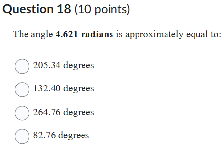 Question 18 (10 points)
The angle 4.621 radians is approximately equal to:
205.34 degrees
132.40 degrees
264.76 degrees
82.76 degrees