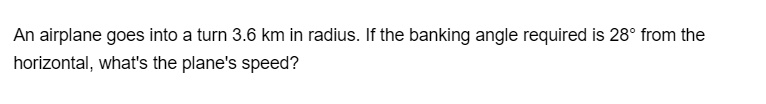 An airplane goes into a turn 3.6 km in radius. If the banking angle required is 28° from the horizontal, what's the plane's speed?