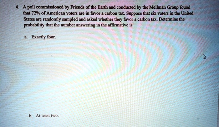 4. A poll commissioned by Friends of the Earth and conducted by the Mellman Group found that 72% of American voters are in favor a carbon tax. Suppose that six voters in the United States are randomly sampled and asked whether they favor a carbon tax. Determine the probability that the number answering in the affirmative is

a. Exactly four.

b. At least two.
