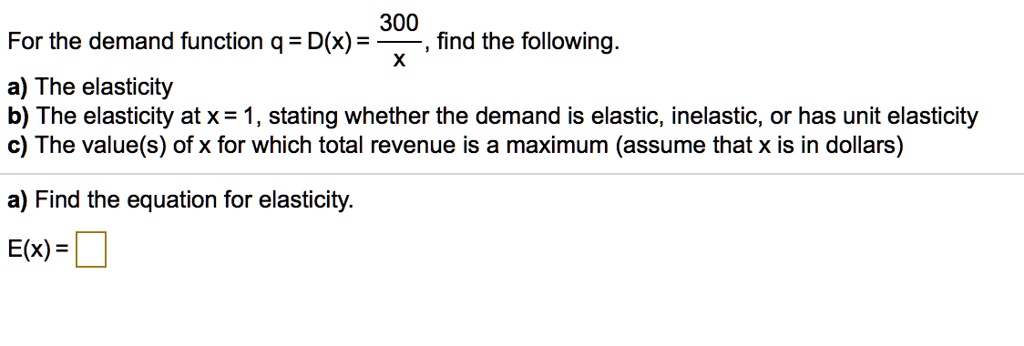 For the demand function q = D(x) = 300/x, find the following.
a) The elasticity
b) The elasticity at x = 1, stating whether the demand is elastic, inelastic, or has unit elasticity
c) The value(s) of x for which total revenue is a maximum (assume that x is in dollars)
a) Find the equation for elasticity.
E(x) =