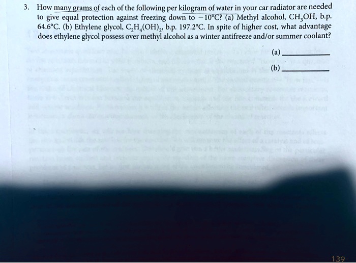 3. How many grams of each of the following per kilogram of water in your car radiator are needed to give equal protection against freezing down to -10°C? (a) Methyl alcohol, CH3OH, b.p. 64.6°C. (b) Ethylene glycol, C2H4(OH)2, b.p. 197.2°C. In spite of higher cost, what advantage does ethylene glycol possess over methyl alcohol as a winter antifreeze and/or summer coolant?

(a) 
(b) 