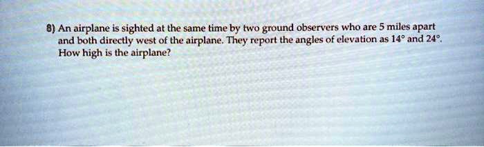 Solved 8 An Airplane Is Sighted At The Same Time By Two Ground Observers Who Are 5 Miles Apart And Both Directly West Of The Airplane They Report The Angles Of Elevation Js