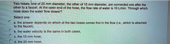 Two hoses, one of 20 mm diameter, the other of 15 mm diameter, are connected one after the other to a faucet. At the open end of the hose, the flow rate of water is 10 L/min. Through which hose does the water flow slower?

Select one:
a. the answer depends on which of the two hoses comes first in the flow (i.e., which is attached to the faucet).
b. the water velocity is the same in both cases,
c. the 15 mm hose,
d. the 20 mm hose,