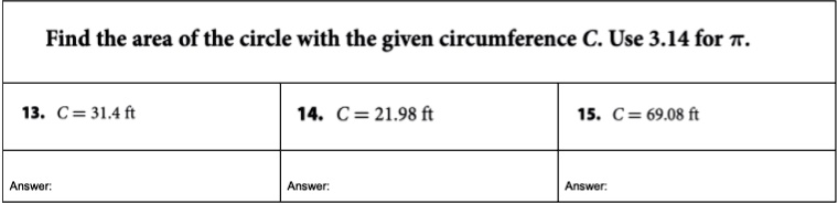 Find the area of the circle with the given circumference C. Use 3.14 for ?.
13. C = 31.4 ft
14. C = 21.98 ft
15. C = 69.08 ft
Answer:
Answer:
Answer: