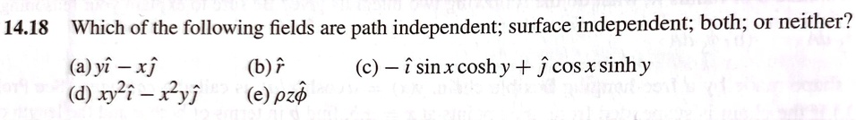 14.18 Which of the following fields are path independent; surface independent; both; or neither?
(a) yî - xĵ 
(d) xy^2î - x^2yĵ
(b) r̂
(e) ρ z ϕ̂
(c) -îsin x cosh y + ĵcos x sinh y