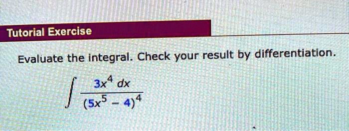 Tutorial Exercise
Evaluate the integral. Check your result by differentiation.
∫(3x^4)/((5x^5 - 4)^4) dx