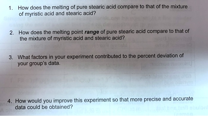 1. How does the melting of pure stearic acid compare to that of the mixture
of myristic acid and stearic acid?
2. How does the melting point range of pure stearic acid compare to that of
the mixture of myristic acid and stearic acid?
3. What factors in your experiment contributed to the percent deviation of
your group's data.
4. How would you improve this experiment so that more precise and accurate
data could be obtained?