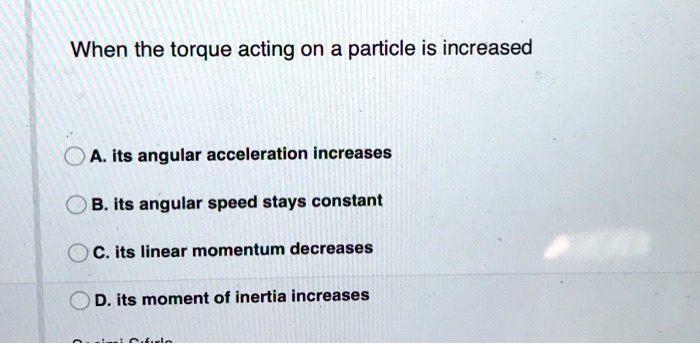 When the torque acting on a particle is increased

A. its angular acceleration increases
B. its angular speed stays constant
C. its linear momentum decreases
D. its moment of inertia increases