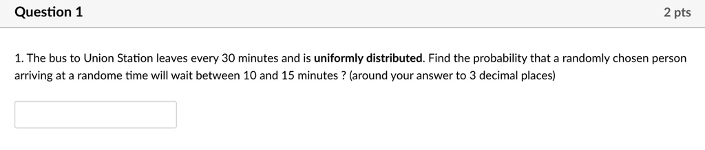 1. The bus to Union Station leaves every 30 minutes and is uniformly distributed. Find the probability that a randomly chosen person arriving at a randome time will wait between 10 and 15 minutes ? (around your answer to 3 decimal places)