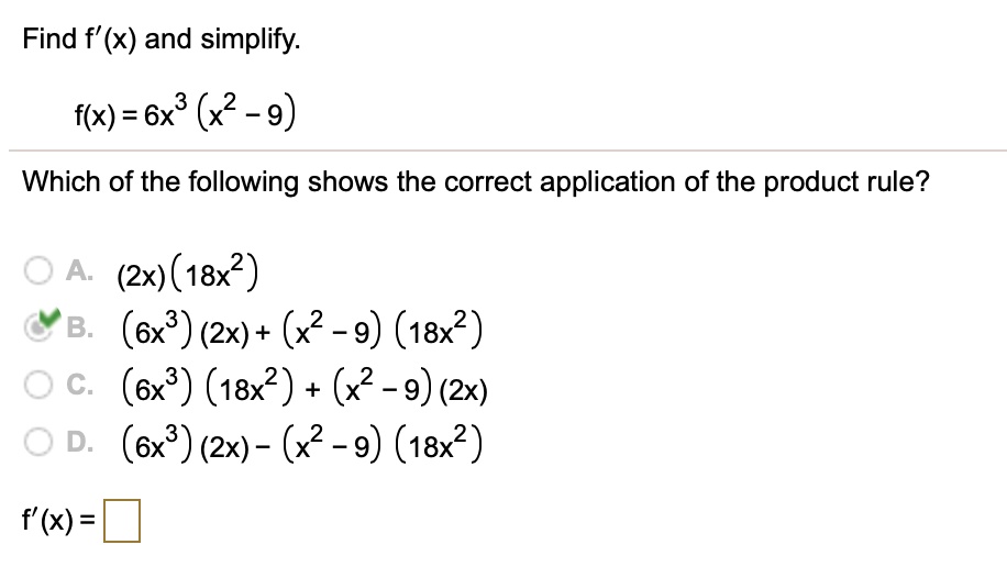 Find f'(x) and simplify.
f(x) = 6x³ (x²-9)
Which of the following shows the correct application of the product rule?
A. (2x) (18x²)
B. (6x³) (2x)+ (x²-9) (18x²)
C. (6x³) (18x²) + (x²-9) (2x)
D. (6x³) (2x) - (x² - 9) (18x²)
f'(x) =