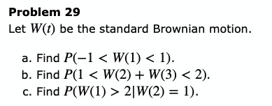 Let W(t) be the standard Brownian motion.
a. Find P(-1 < W(1) < 1).
b. Find P(1 < W(2) + W(3) < 2).
c. Find P(W(1) > 2|W(2) = 1).
