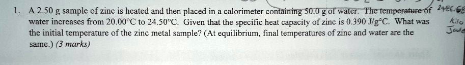 1. A 2.50 g sample of zinc is heated and then placed in a calorimeter containing 50.0 g of water. The temperature of water increases from 20.00°C to 24.50°C. Given that the specific heat capacity of zinc is 0.390 J/g°C. What was the initial temperature of the zinc metal sample? (At equilibrium, final temperatures of zinc and water are the same.) (3 marks)
