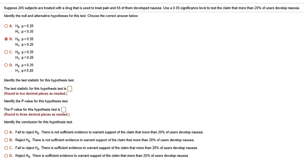 Suppose 205 subjects are treated with a drug that is used to treat pain and 55 of them developed nausea. Use a 0.05 significance level to test the claim that more than 20% of users develop nausea.
Identify the null and alternative hypotheses for this test. Choose the correct answer below.

A. H?: p = 0.20
H?: p < 0.20
B. H?: p = 0.20
H?: p > 0.20
C. H?: p > 0.20
H?: p = 0.20
D. H?: p = 0.20
H?: p ? 0.20

Identify the test statistic for this hypothesis test.
The test statistic for this hypothesis test is.
(Round to two decimal places as needed.)
Identify the P-value for this hypothesis test.
The P-value for this hypothesis test is.
(Round to three decimal places as needed.)
Identify the conclusion for this hypothesis test.

A. Fail to reject H?. There is not sufficient evidence to warrant support of the claim that more than 20% of users develop nausea.
B. Reject H?. There is not sufficient evidence to warrant support of the claim that more than 20% of users develop nausea.
C. Fail to reject H?. There is sufficient evidence to warrant support of the claim that more than 20% of users develop nausea.
D. Reject H?. There is sufficient evidence to warrant support of the claim that more than 20% of users develop nausea.