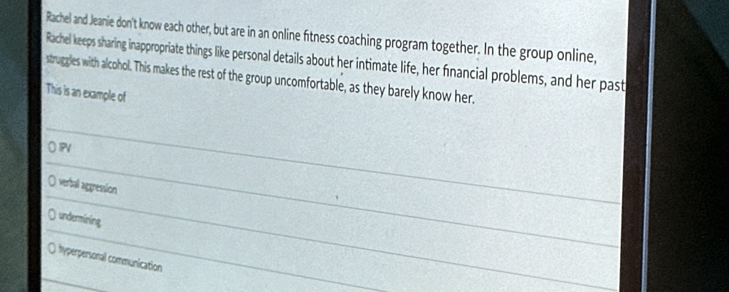 Rachel and Jeanie don't know each other, but are in an online fitness coaching program together. In the group online,
Rachel keeps sharing inappropriate things like personal details about her intimate life, her financial problems, and her past
struggles with alcohol. This makes the rest of the group uncomfortable, as they barely know her.
This is an example of
OPV
O verbal aggression
O undermining
O hyperpersonal communication