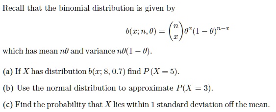Recall that the binomial distribution is given by
b(x; n, ?) = (n over x) ?^x (1 - ?)^(n-x)
which has mean n? and variance n?(1 - ?).
(a) If X has distribution b(x; 8, 0.7) find P(X = 5).
(b) Use the normal distribution to approximate P(X = 3).
(c) Find the probability that X lies within 1 standard deviation off the mean.
