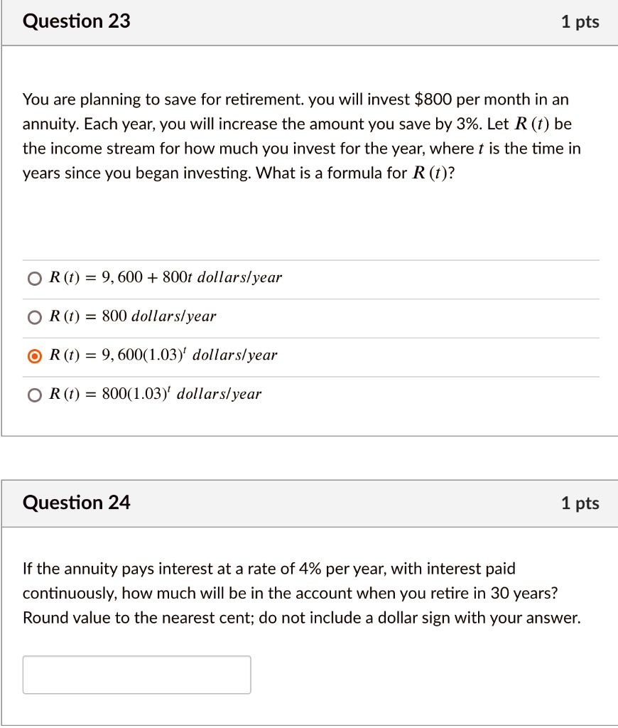 Question 23
1 pts
You are planning to save for retirement. you will invest 800 per month in an annuity. Each year, you will increase the amount you save by 3%. Let R (t) be the income stream for how much you invest for the year, where t is the time in years since you began investing. What is a formula for R (t)?

R (t) = 9, 600 + 800t dollars/year
R (t) = 800 dollars/year
R (t) = 9, 600(1.03)^t dollars/year
R (t) = 800(1.03)^t dollars/year

Question 24
1 pts
If the annuity pays interest at a rate of 4% per year, with interest paid continuously, how much will be in the account when you retire in 30 years? Round value to the nearest cent; do not include a dollar sign with your answer.