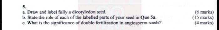 5.
a. Draw and label fully a dicotyledon seed.
b. State the role of each of the labelled parts of your seed in Que 5a.
c. What is the significance of double fertilization in angiosperm seeds?