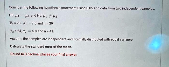 Consider the following hypothesis statement using 0.05 and data from two independent samples:
H0: μ1 = μ2 and Ha: μ1 ≠μ2
x̅1 = 23, σ1 = 7.6 and n = 39
x̅2 = 24, σ2 = 5.8 and n = 41.
Assume the samples are independent and normally distributed with equal variance.
Calculate the standard error of the mean.
Round to 3 decimal places your final answer.