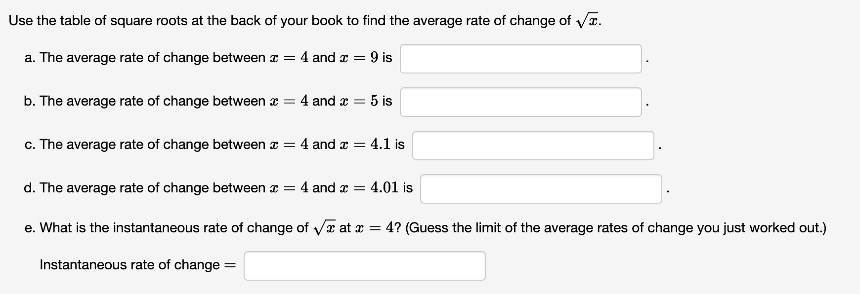 Use the table of square roots at the back of your book to find the average rate of change of ?x.
a. The average rate of change between x = 4 and x = 9 is .
b. The average rate of change between x = 4 and x = 5 is .
c. The average rate of change between x = 4 and x = 4.1 is .
d. The average rate of change between x = 4 and x = 4.01 is .
e. What is the instantaneous rate of change of ?x at x = 4? (Guess the limit of the average rates of change you just worked out.)
Instantaneous rate of change =