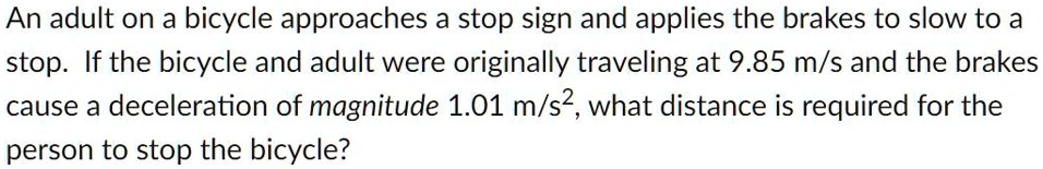 An adult on a bicycle approaches a stop sign and applies the brakes to slow to a stop. If the bicycle and adult were originally traveling at 9.85 m/s and the brakes cause a deceleration of magnitude 1.01 m/s², what distance is required for the person to stop the bicycle?