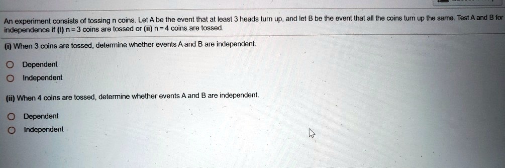 An experiment consists of tossing n coins. Let A be the event that at least 3 heads turn up, and let B be the event that all the coins turn up the same. Test A and B for independence if (i) n = 3 coins are tossed or (ii) n = 4 coins are tossed.

(i) When 3 coins are tossed, determine whether events A and B are independent.

Dependent
Independent

(ii) When 4 coins are tossed, determine whether events A and B are independent.

Dependent
Independent