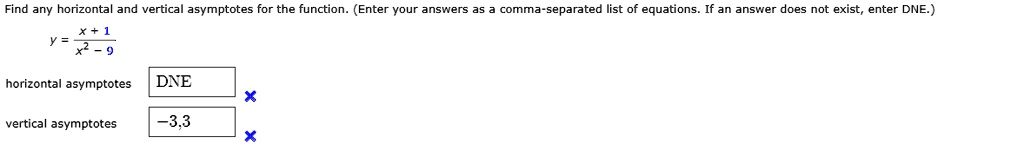 Find any horizontal and vertical asymptotes for the function. (Enter your answers as a comma-separated list of equations. If an answer does not exist, enter DNE.)
y = fracx + 1x^2 - 9
horizontal asymptotes
DNE
vertical asymptotes
-3,3
