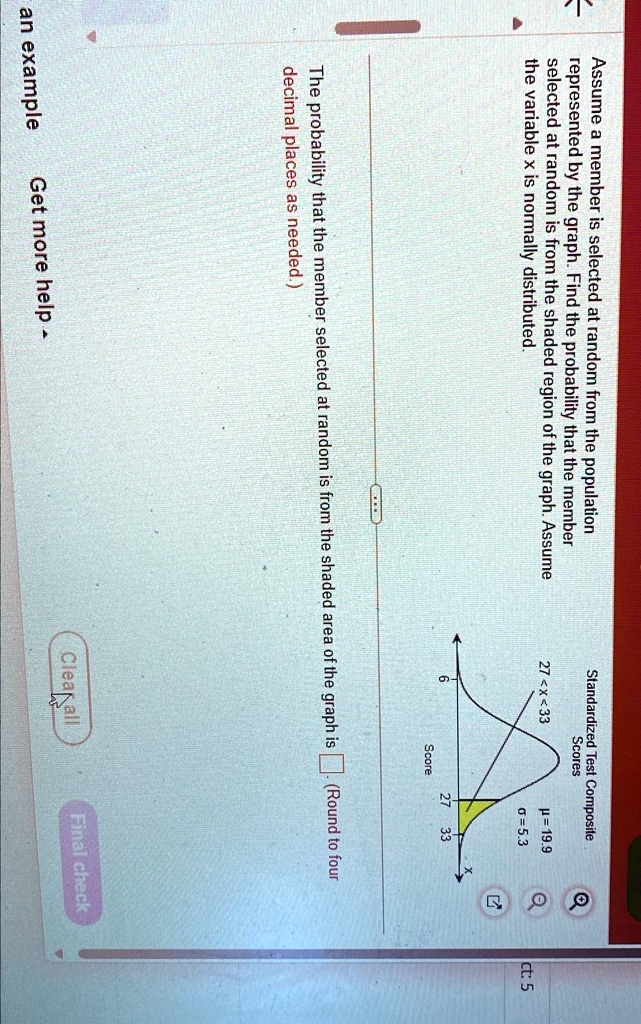 Assume a member is selected at random from the population represented by the graph. Find the probability that the member selected at random is from the shaded region of the graph. Assume the variable x is normally distributed.
Standardized Test Composite Scores
27 < x < 33
μ = 19.9
σ = 5.3
27
33
Score
The probability that the member selected at random is from the shaded area of the graph is  (Round to four decimal places as needed.)