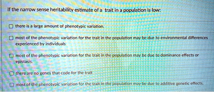 If the narrow sense heritability estimate of a trait in a population is low:
there is a large amount of phenotypic variation.
most of the phenotypic variation for the trait in the population may be due to environmental differences
experienced by individuals
most of the phenotypic variation for the trait in the population may be due to dominance effects or
epistasis.
there are no genes that code for the trait
most of the phenotypic variation for the trait in the population may be due to additive genetic effects.