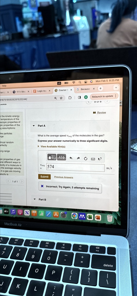 Help
ian L X 17.1: Idea X Logic Ap X
8187518592628152024#/
Q Mon Feb 5 8:25 PM
Course H X
G Because
+
Q
Relaunch to update
Review
it the kinetic energy
temperature of the
escopic properties of
pic properties of the
g assumptions:
like particles
large
continual random
perfectly
long-range
Part A
What is the average speed vavg of the molecules in the gas?
Express your answer numerically to three significant digits.
? View Available Hint(s)
ΣΦ
vavg = 574
Submit Previous Answers
1 of 1 >
X Incorrect; Try Again; 5 attempts remaining
Part B
A
MacBook Air
9
U
0
P
KL
?
m/s
delete
pic properties of gas
general different ways to
velocity of a molecule in
the average velocity
in a gas are moving
velocity is