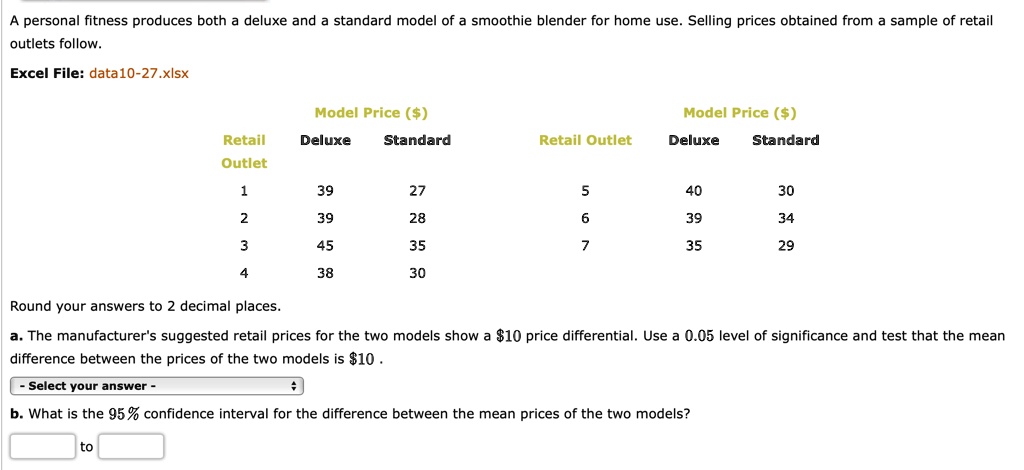 A personal fitness produces both a deluxe and a standard model of a smoothie blender for home use. Selling prices obtained from a sample of retail outlets follow.

Excel File: data10-27.xlsx

Model Price ()
Retail Outlet Deluxe Standard
1 39 27
2 39 28
3 45 35
4 38 30

Model Price ()
Retail Outlet Deluxe Standard
5 40 30
6 39 34
7 35 29

Round your answers to 2 decimal places.

a. The manufacturer's suggested retail prices for the two models show a 10 price differential. Use a 0.05 level of significance and test that the mean difference between the prices of the two models is10 .

b. What is the 95% confidence interval for the difference between the mean prices of the two models?