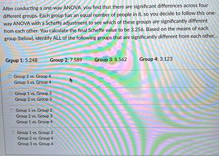 After conducting a one-way ANOVA, you find that there are significant differences across four different groups. Each group has an equal number of people in it, so you decide to follow this one-way ANOVA with a Scheffe adjustment to see which of these groups are significantly different from each other. You calculate the final Scheffe value to be 3.256. Based on the means of each group (below), identify ALL of the following groups that are significantly different from each other...
Group 1: 5.248 Group 2: 7.589 Group 3: 8.562 Group 4: 3.123
Group 2 vs. Group 4
Group 3 vs. Group 4
Group 1 vs. Group 3
Group 2 vs. Group 3
Group 1 vs. Group 2
Group 2 vs. Group 3
Group 1 vs. Group 4
Group 1 vs. Group 3
Group 2 vs. Group 4
Group 3 vs. Group 4