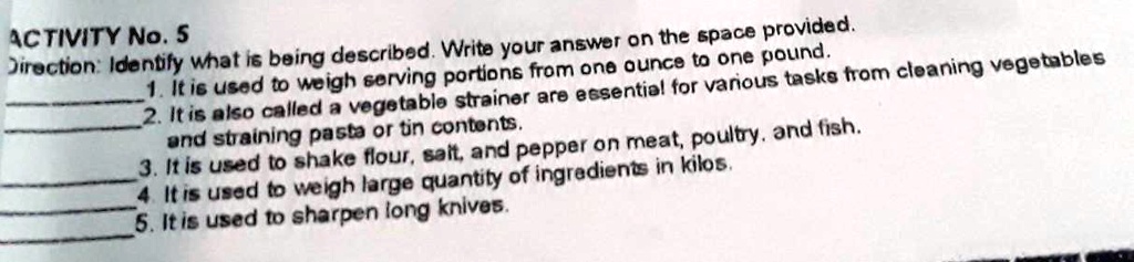 ACTIVITY No. 5
Direction: Identify what is being described. Write your answer on the space provided.
1. It is used to weigh serving portions from one ounce to one pound.
2. It is also called a vegetable strainer are essential for various tasks from cleaning vegetables
and straining pasta or tin contents.
3. It is used to shake flour, salt, and pepper on meat, poultry, and fish.
4. It is used to weigh large quantity of ingredients in kilos.
5. It is used to sharpen long knives.