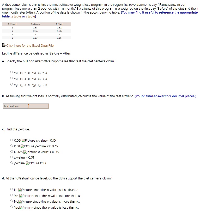 A diet center claims that it has the most effective weight loss program in the region. Its advertisements say, "Participants in our program lose more than 2 pounds within a month." Six clients of this program are weighed on the first day (Before) of the diet and then one month later (After). A portion of the data is shown in the accompanying table. (You may find it useful to reference the appropriate table: z table or t table)

Client	Before	After
1	163	161
2	204	196
:	:	:
6	153	136

Let the difference be defined as Before - After.

a. Specify the null and alternative hypotheses that test the diet center's claim.

H0: ?D = 2; HA: ?D ? 2
H0: ?D ? 2; HA: ?D < 2
H0: ?D ? 2; HA: ?D > 2

b. Assuming that weight loss is normally distributed, calculate the value of the test statistic. (Round final answer to 2 decimal places.)

Test statistic

c. Find the p-value.

0.05 < p-value < 0.10
0.01 < p-value < 0.025
0.025 < p-value < 0.05
p-value < 0.01
p-value > 0.10

d. At the 10% significance level, do the data support the diet center's claim?

No since the p-value is less than ?.
Yes since the p-value is more than ?.
No since the p-value is more than ?.
Yes since the p-value is less than ?.