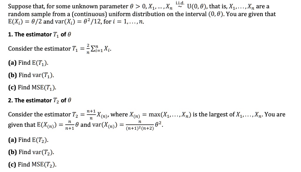 Suppose that, for some unknown parameter ? > 0, X1, ..., Xn i.i.d.  U(0, ?), that is, X1, ..., Xn are a random sample from a (continuous) uniform distribution on the interval (0, ?). You are given that E(Xi) = ?/2 and var(Xi) = ?^2/12, for i = 1, ..., n.

1. The estimator T1 of ?

Consider the estimator T1 = (2/n) ?i=1^n Xi.
(a) Find E(T1).
(b) Find var(T1).
(c) Find MSE(T1).

2. The estimator T2 of ?

Consider the estimator T2 = ((n+1)/n) X(n), where X(n) = max(X1, ..., Xn) is the largest of X1, ..., Xn. You are given that E(X(n)) = (n/(n+1)) ? and var(X(n)) = (n/((n+1)^2 (n+2))) ?^2.
(a) Find E(T2).
(b) Find var(T2).
(c) Find MSE(T2).