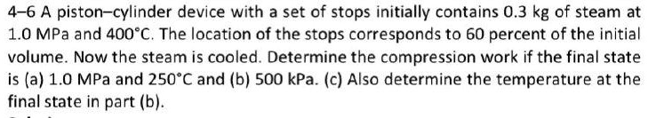 4-6 A piston-cylinder device with a set of stops initially contains 0.3 kg of steam at 1.0 MPa and 400°C. The location of the stops corresponds to 60 percent of the initial volume. Now the steam is cooled. Determine the compression work if the final state is (a) 1.0 MPa and 250°C and (b) 500 kPa. (c) Also determine the temperature at the final state in part (b).